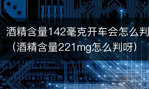 酒精含量142毫克开车会怎么判（酒精含量221mg怎么判呀）