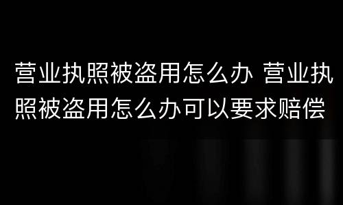 营业执照被盗用怎么办 营业执照被盗用怎么办可以要求赔偿吗