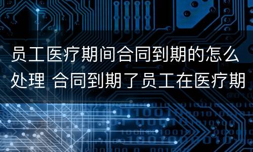 员工医疗期间合同到期的怎么处理 合同到期了员工在医疗期怎么办