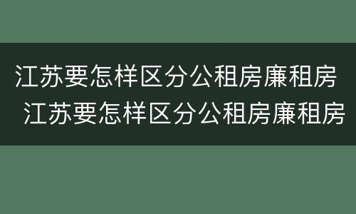 江苏要怎样区分公租房廉租房 江苏要怎样区分公租房廉租房呢