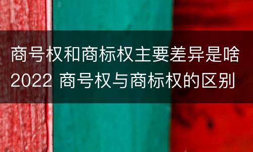 商号权和商标权主要差异是啥2022 商号权与商标权的区别