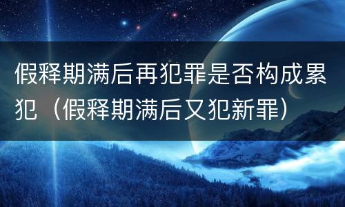 假释期满后再犯罪是否构成累犯（假释期满后又犯新罪）
