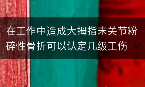 在工作中造成大拇指末关节粉碎性骨折可以认定几级工伤