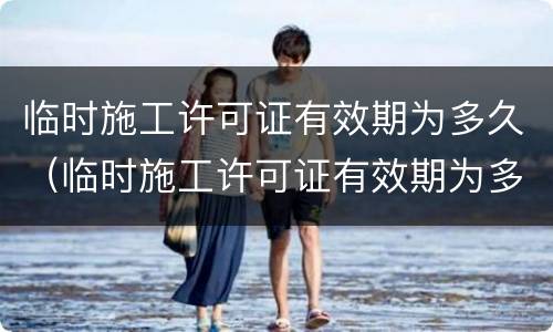 临时施工许可证有效期为多久（临时施工许可证有效期为多久啊）