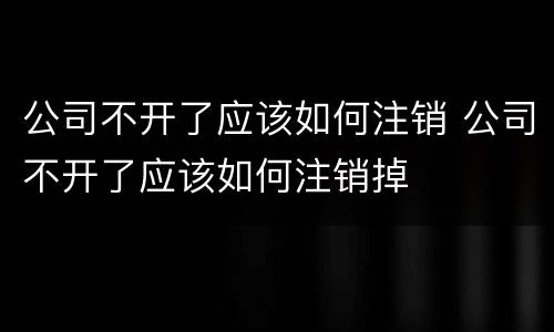 公司不开了应该如何注销 公司不开了应该如何注销掉