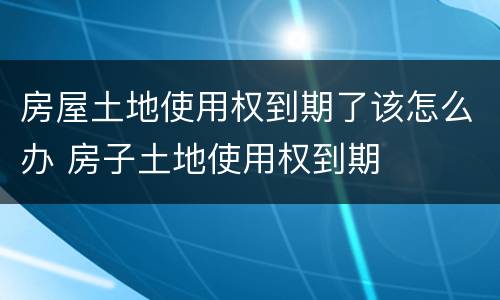 房屋土地使用权到期了该怎么办 房子土地使用权到期