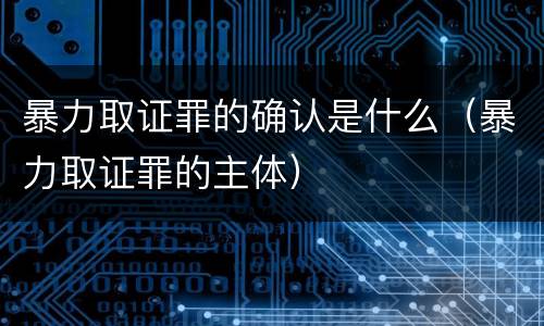暴力取证罪的确认是什么（暴力取证罪的主体）