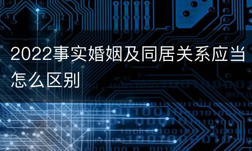 2022事实婚姻及同居关系应当怎么区别