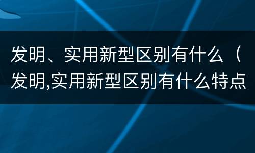 发明、实用新型区别有什么（发明,实用新型区别有什么特点）