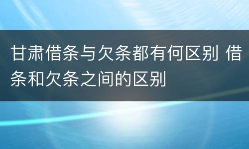 甘肃借条与欠条都有何区别 借条和欠条之间的区别
