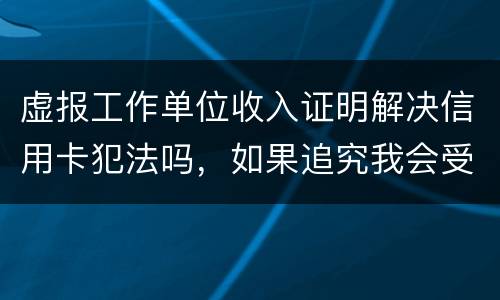 虚报工作单位收入证明解决信用卡犯法吗，如果追究我会受到怎样的处罚，请帮帮我谢谢