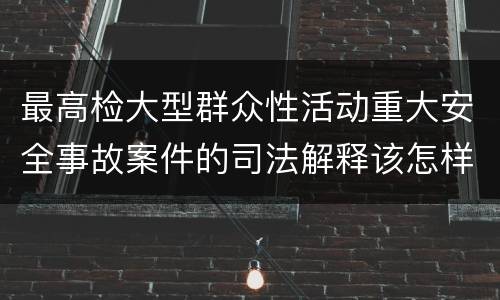 最高检大型群众性活动重大安全事故案件的司法解释该怎样规定
