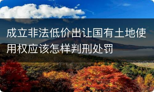 成立非法低价出让国有土地使用权应该怎样判刑处罚
