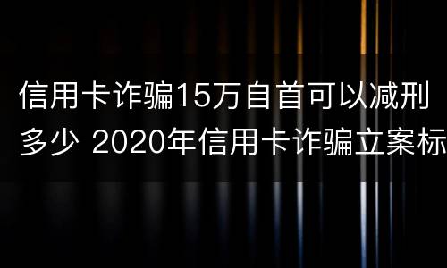 信用卡诈骗15万自首可以减刑多少 2020年信用卡诈骗立案标准