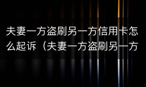 夫妻一方盗刷另一方信用卡怎么起诉（夫妻一方盗刷另一方信用卡怎么起诉呢）