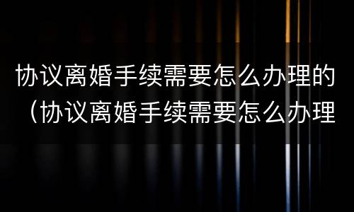 协议离婚手续需要怎么办理的（协议离婚手续需要怎么办理的证件）