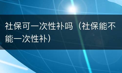 社保可一次性补吗（社保能不能一次性补）
