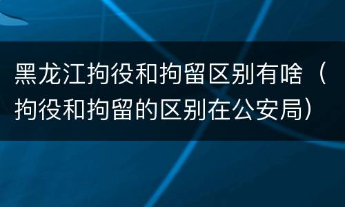 黑龙江拘役和拘留区别有啥（拘役和拘留的区别在公安局）