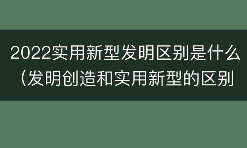 2022实用新型发明区别是什么（发明创造和实用新型的区别）