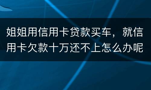 姐姐用信用卡贷款买车，就信用卡欠款十万还不上怎么办呢