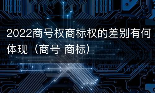 2022商号权商标权的差别有何体现（商号 商标）
