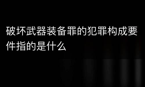 破坏武器装备罪的犯罪构成要件指的是什么