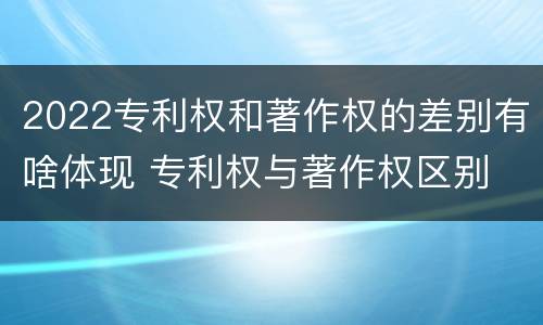 2022专利权和著作权的差别有啥体现 专利权与著作权区别