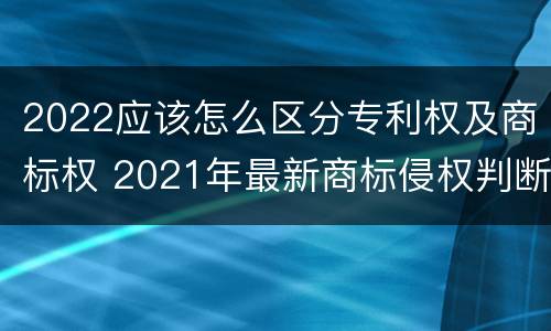 2022应该怎么区分专利权及商标权 2021年最新商标侵权判断标准