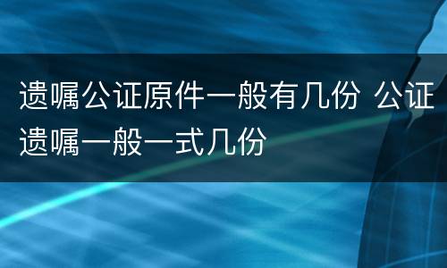 遗嘱公证原件一般有几份 公证遗嘱一般一式几份