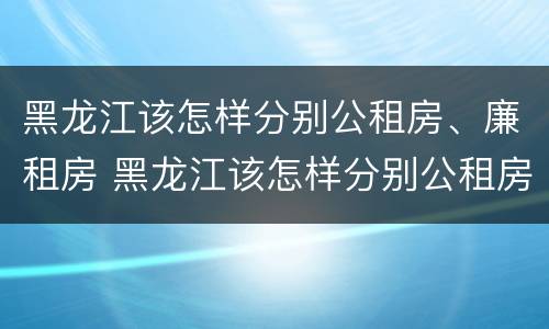 黑龙江该怎样分别公租房、廉租房 黑龙江该怎样分别公租房,廉租房和住宅