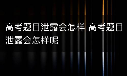 高考题目泄露会怎样 高考题目泄露会怎样呢