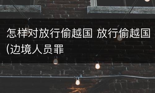 怎样对放行偷越国 放行偷越国(边境人员罪