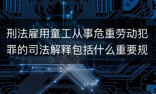 刑法雇用童工从事危重劳动犯罪的司法解释包括什么重要规定