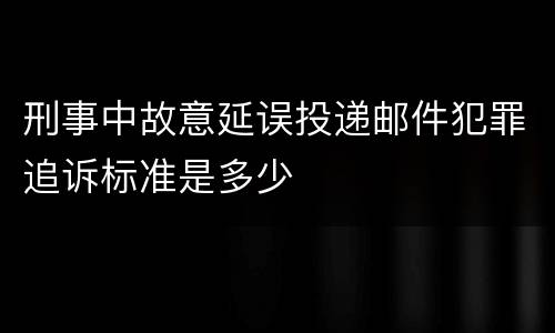 刑事中故意延误投递邮件犯罪追诉标准是多少