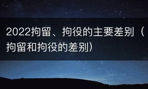 2022拘留、拘役的主要差别（拘留和拘役的差别）
