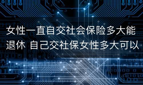 女性一直自交社会保险多大能退休 自己交社保女性多大可以退休