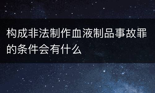 构成非法制作血液制品事故罪的条件会有什么