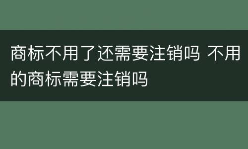 商标不用了还需要注销吗 不用的商标需要注销吗
