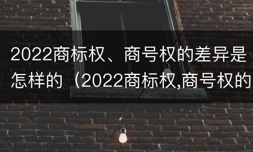 2022商标权、商号权的差异是怎样的（2022商标权,商号权的差异是怎样的呢）