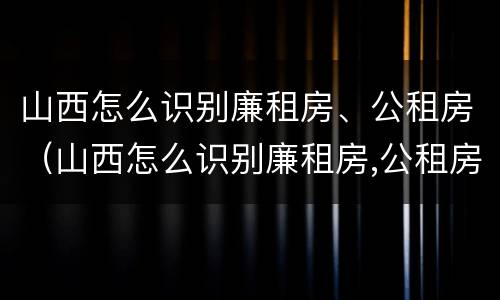 山西怎么识别廉租房、公租房（山西怎么识别廉租房,公租房的真假）