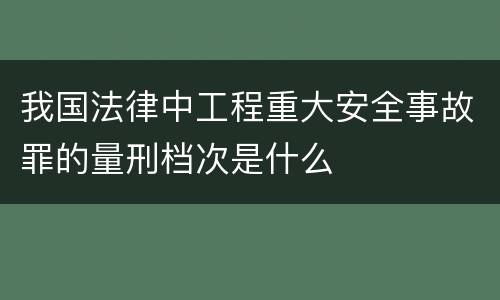 我国法律中工程重大安全事故罪的量刑档次是什么