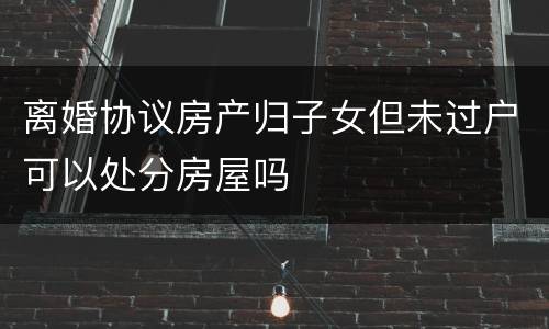 离婚协议房产归子女但未过户可以处分房屋吗