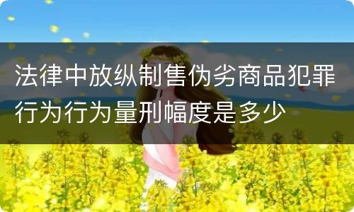 法律中放纵制售伪劣商品犯罪行为行为量刑幅度是多少