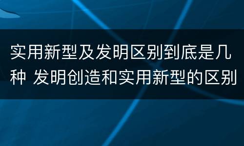 实用新型及发明区别到底是几种 发明创造和实用新型的区别