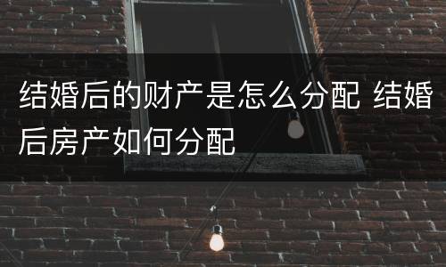 结婚后的财产是怎么分配 结婚后房产如何分配
