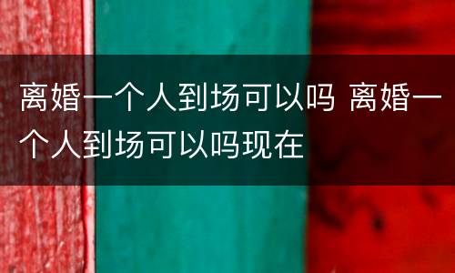 离婚一个人到场可以吗 离婚一个人到场可以吗现在