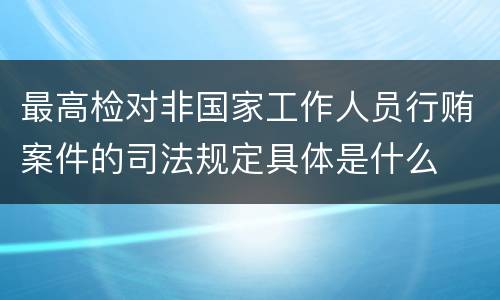 最高检对非国家工作人员行贿案件的司法规定具体是什么