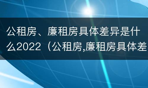 公租房、廉租房具体差异是什么2022（公租房,廉租房具体差异是什么2022年的）