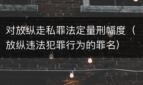 对放纵走私罪法定量刑幅度（放纵违法犯罪行为的罪名）