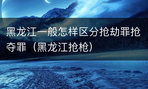 黑龙江一般怎样区分抢劫罪抢夺罪（黑龙江抢枪）